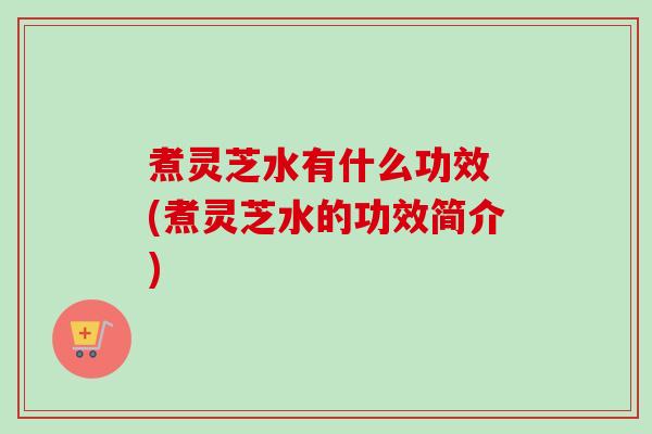 煮灵芝水有什么功效 (煮灵芝水的功效简介)