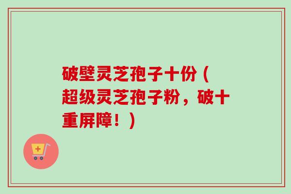 破壁灵芝孢子十份 (超级灵芝孢子粉，破十重屏障！)