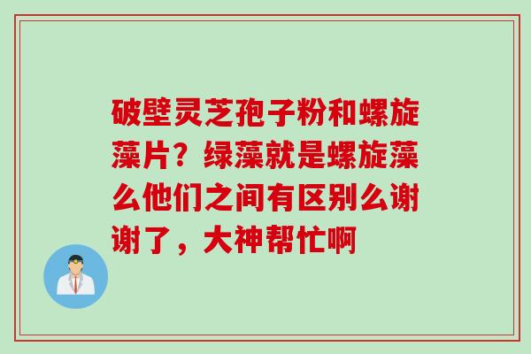 破壁灵芝孢子粉和螺旋藻片？绿藻就是螺旋藻么他们之间有区别么谢谢了，大神帮忙啊