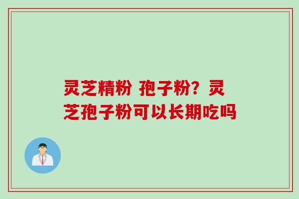 灵芝精粉 孢子粉？灵芝孢子粉可以长期吃吗