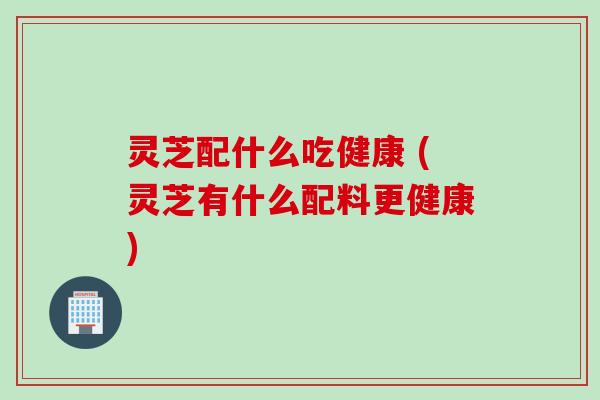 灵芝配什么吃健康 (灵芝有什么配料更健康)