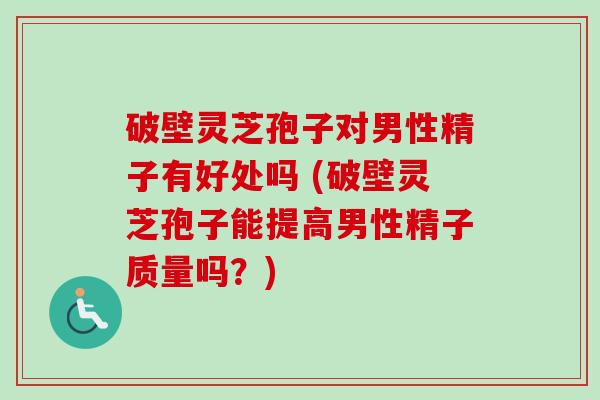 破壁灵芝孢子对男性精子有好处吗 (破壁灵芝孢子能提高男性精子质量吗？)