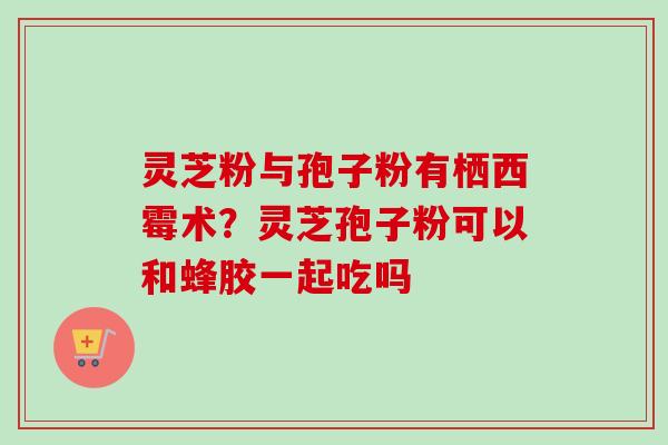 灵芝粉与孢子粉有栖西霉术？灵芝孢子粉可以和蜂胶一起吃吗