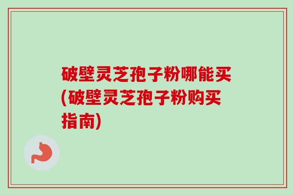 破壁灵芝孢子粉哪能买(破壁灵芝孢子粉购买指南)
