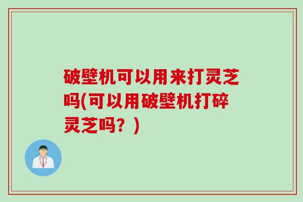 破壁机可以用来打灵芝吗(可以用破壁机打碎灵芝吗？)