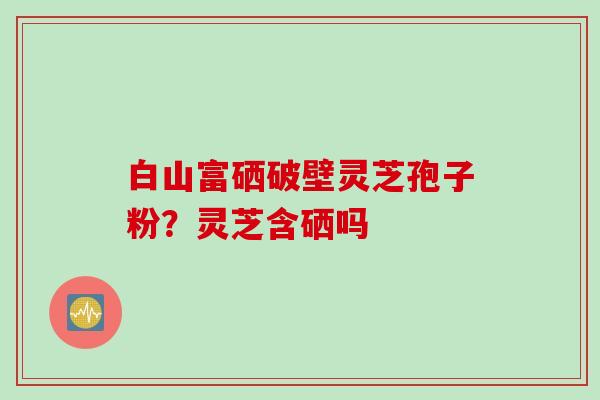 白山富硒破壁灵芝孢子粉？灵芝含硒吗