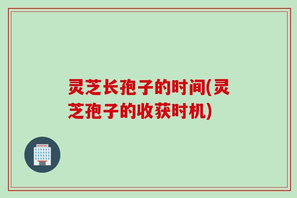 灵芝长孢子的时间(灵芝孢子的收获时机)