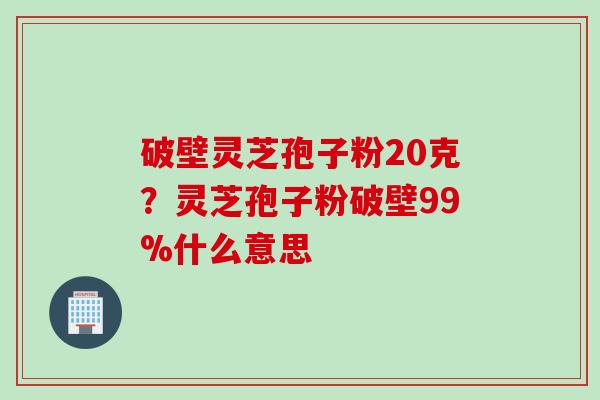破壁灵芝孢子粉20克？灵芝孢子粉破壁99%什么意思