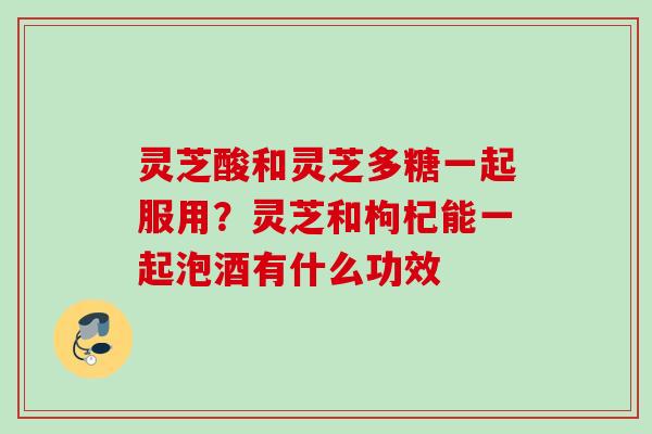 灵芝酸和灵芝多糖一起服用？灵芝和枸杞能一起泡酒有什么功效