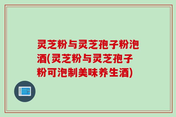 灵芝粉与灵芝孢子粉泡酒(灵芝粉与灵芝孢子粉可泡制美味养生酒)