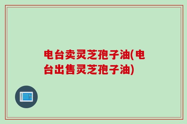 电台卖灵芝孢子油(电台出售灵芝孢子油)