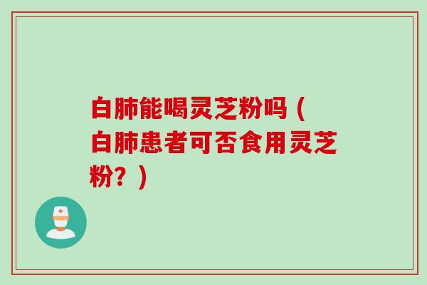 白肺能喝灵芝粉吗 (白肺患者可否食用灵芝粉？)