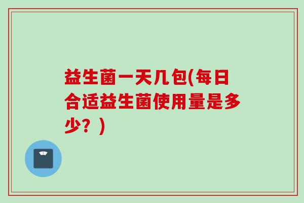 益生菌一天几包(每日合适益生菌使用量是多少？)
