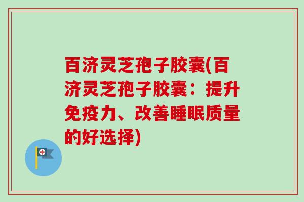 百济灵芝孢子胶囊(百济灵芝孢子胶囊：提升免疫力、改善睡眠质量的好选择)