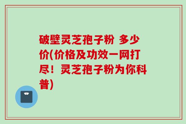 破壁灵芝孢子粉 多少价(价格及功效一网打尽！灵芝孢子粉为你科普)