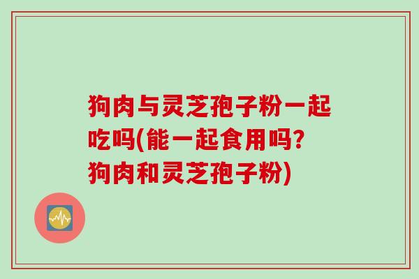 狗肉与灵芝孢子粉一起吃吗(能一起食用吗？狗肉和灵芝孢子粉)