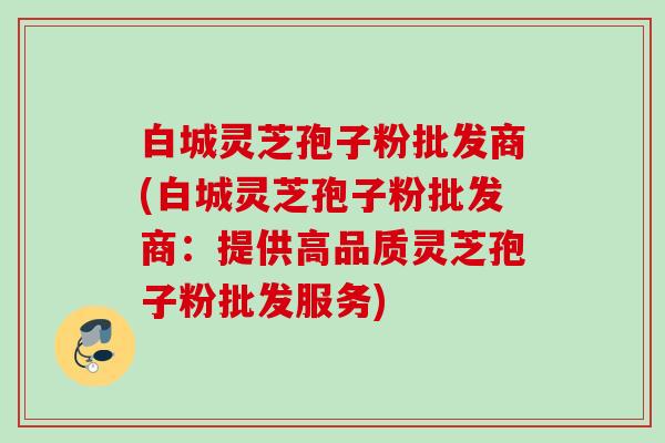 白城灵芝孢子粉批发商(白城灵芝孢子粉批发商：提供高品质灵芝孢子粉批发服务)