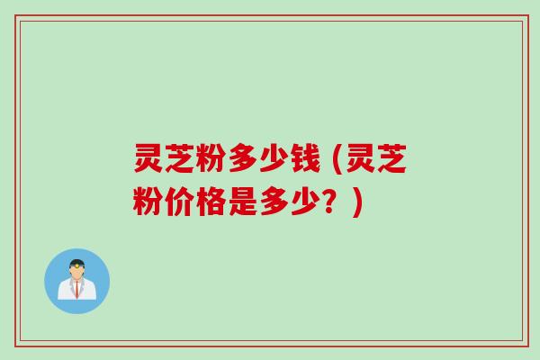 灵芝粉多少钱 (灵芝粉价格是多少？)