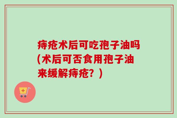 痔疮术后可吃孢子油吗(术后可否食用孢子油来缓解痔疮？)