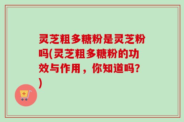 灵芝粗多糖粉是灵芝粉吗(灵芝粗多糖粉的功效与作用，你知道吗？)