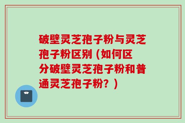 破壁灵芝孢子粉与灵芝孢子粉区别 (如何区分破壁灵芝孢子粉和普通灵芝孢子粉？)