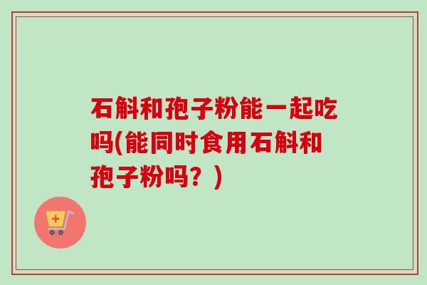 石斛和孢子粉能一起吃吗(能同时食用石斛和孢子粉吗？)