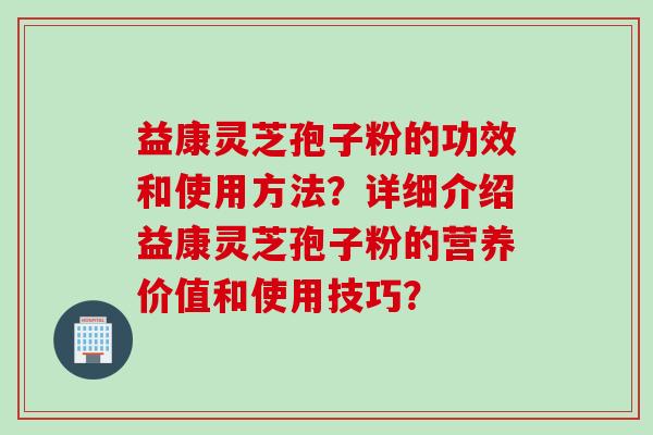 益康灵芝孢子粉的功效和使用方法？详细介绍益康灵芝孢子粉的营养价值和使用技巧？