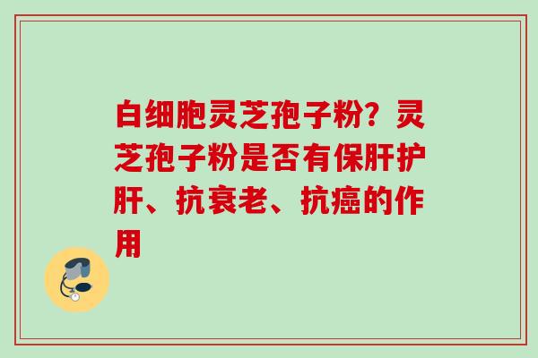 白细胞灵芝孢子粉？灵芝孢子粉是否有保肝护肝、抗衰老、抗癌的作用