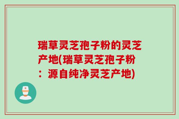 瑞草灵芝孢子粉的灵芝产地(瑞草灵芝孢子粉：源自纯净灵芝产地)