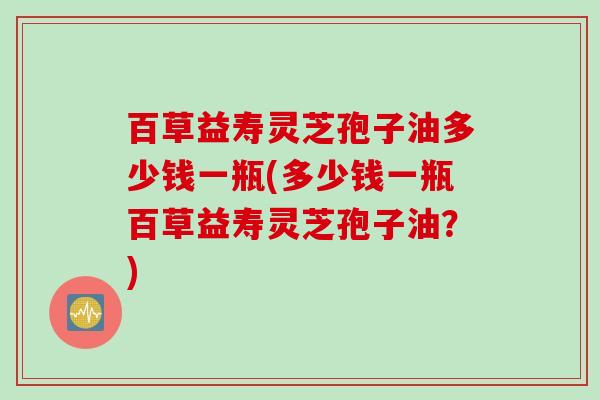 百草益寿灵芝孢子油多少钱一瓶(多少钱一瓶百草益寿灵芝孢子油？)