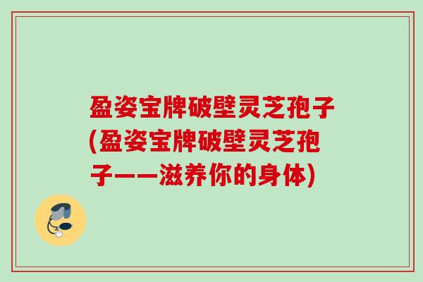 盈姿宝牌破壁灵芝孢子(盈姿宝牌破壁灵芝孢子——滋养你的身体)