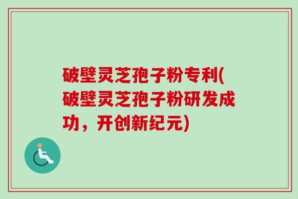 破壁灵芝孢子粉专利(破壁灵芝孢子粉研发成功，开创新纪元)