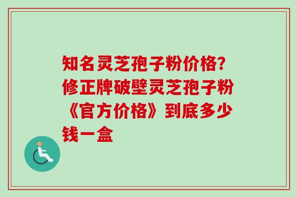 知名灵芝孢子粉价格？修正牌破壁灵芝孢子粉《官方价格》到底多少钱一盒