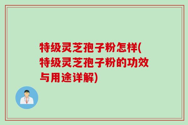 特级灵芝孢子粉怎样(特级灵芝孢子粉的功效与用途详解) 特级灵芝孢子粉怎样(特级灵芝孢子粉的功效与用途详解)