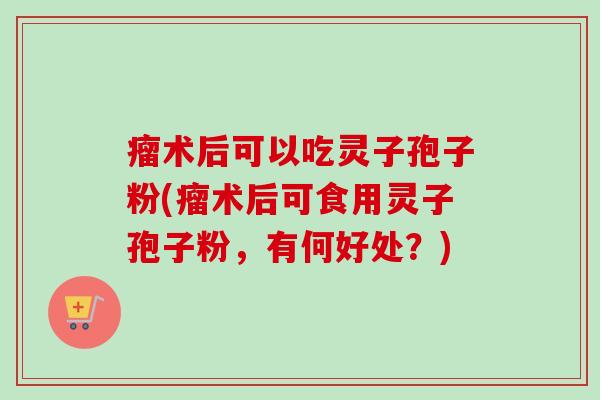 瘤术后可以吃灵子孢子粉(瘤术后可食用灵子孢子粉，有何好处？)
