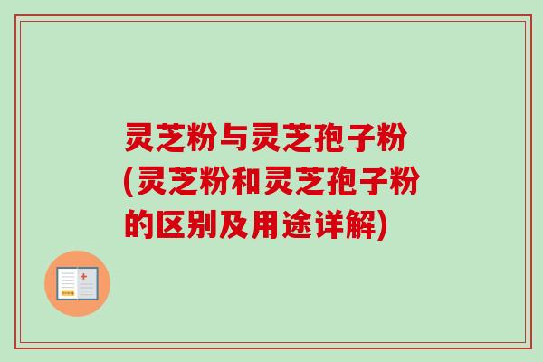 灵芝粉与灵芝孢子粉 (灵芝粉和灵芝孢子粉的区别及用途详解)