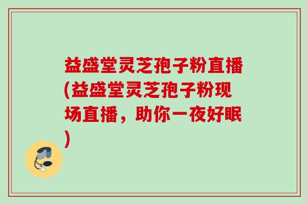 益盛堂灵芝孢子粉直播(益盛堂灵芝孢子粉现场直播，助你一夜好眠)
