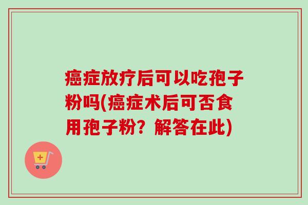癌症放疗后可以吃孢子粉吗(癌症术后可否食用孢子粉？解答在此)