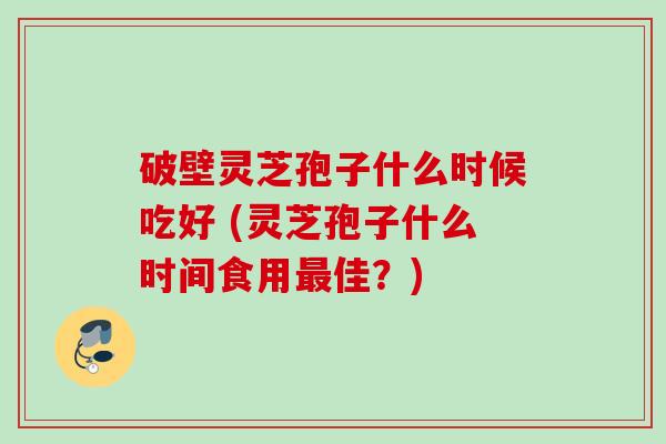 破壁灵芝孢子什么时候吃好 (灵芝孢子什么时间食用最佳？)