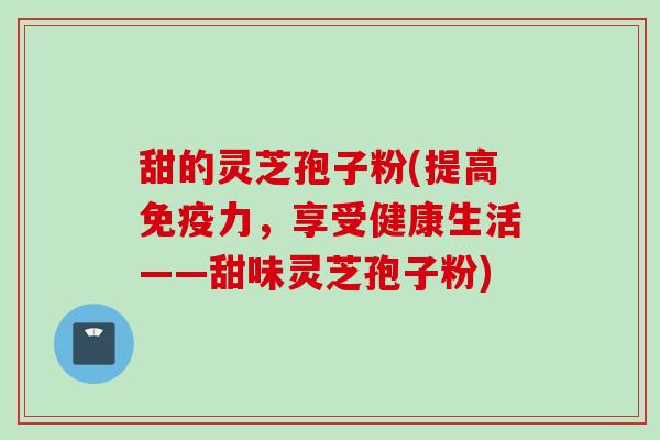甜的灵芝孢子粉(提高免疫力，享受健康生活——甜味灵芝孢子粉)