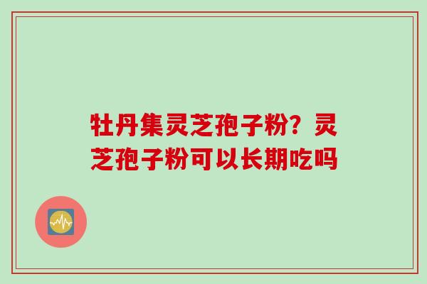 牡丹集灵芝孢子粉？灵芝孢子粉可以长期吃吗
