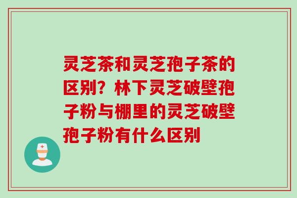 灵芝茶和灵芝孢子茶的区别？林下灵芝破壁孢子粉与棚里的灵芝破壁孢子粉有什么区别