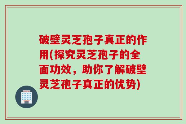 破壁灵芝孢子真正的作用(探究灵芝孢子的全面功效，助你了解破壁灵芝孢子真正的优势)