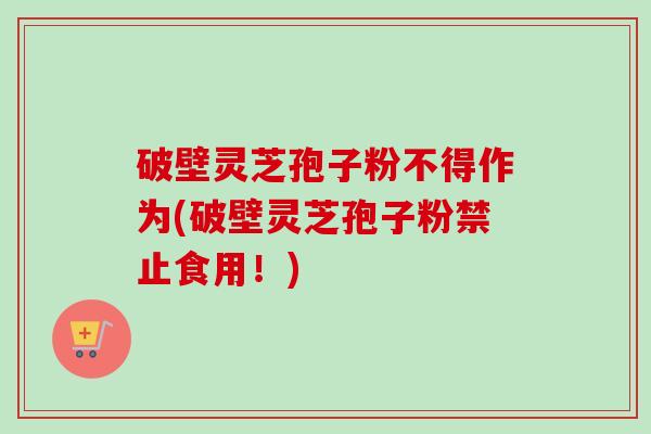 破壁灵芝孢子粉不得作为(破壁灵芝孢子粉禁止食用！)