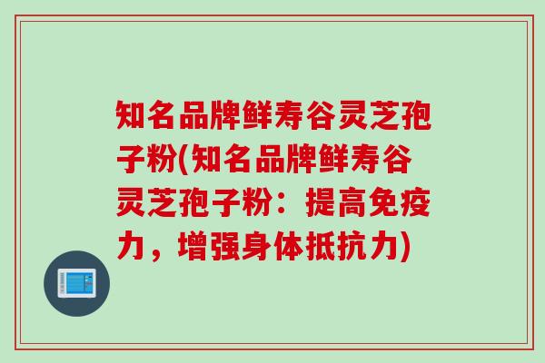 知名品牌鲜寿谷灵芝孢子粉(知名品牌鲜寿谷灵芝孢子粉：提高免疫力，增强身体抵抗力)