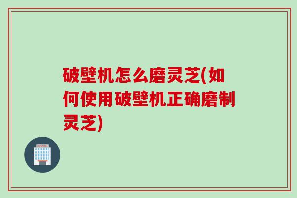 破壁机怎么磨灵芝(如何使用破壁机正确磨制灵芝)