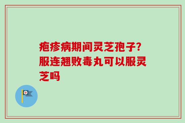 疱疹病期间灵芝孢子？服连翘败毒丸可以服灵芝吗