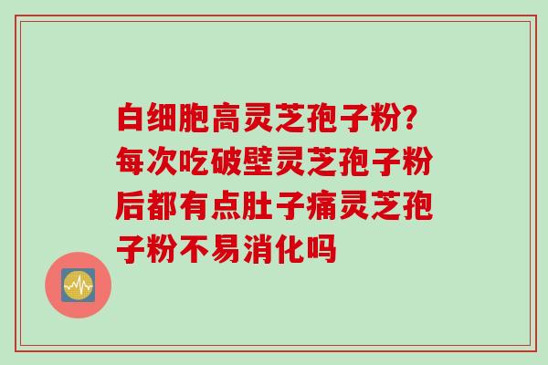 白细胞高灵芝孢子粉？每次吃破壁灵芝孢子粉后都有点肚子痛灵芝孢子粉不易消化吗