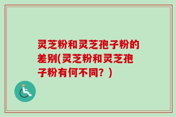 灵芝粉和灵芝孢子粉的差别(灵芝粉和灵芝孢子粉有何不同？)