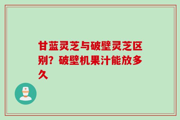 甘蓝灵芝与破壁灵芝区别？破壁机果汁能放多久